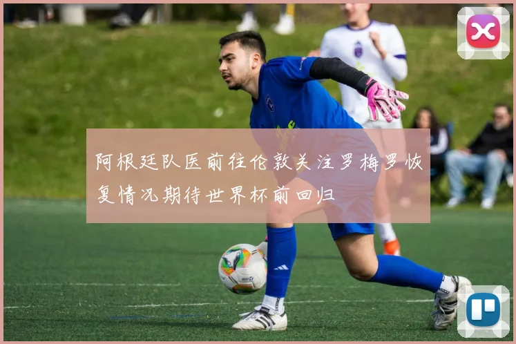 阿根廷队医前往伦敦关注罗梅罗恢复情况期待世界杯前回归