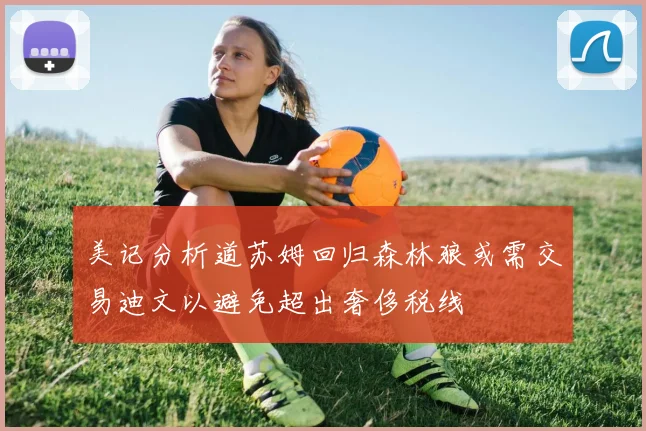 美记分析道苏姆回归森林狼或需交易迪文以避免超出奢侈税线