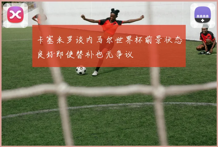 卡塞米罗谈内马尔世界杯前景状态良好即使替补也无争议