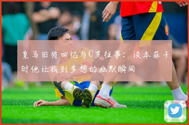 皇马旧将回忆与C罗往事：谈本菲卡时他让我别多想的幽默瞬间