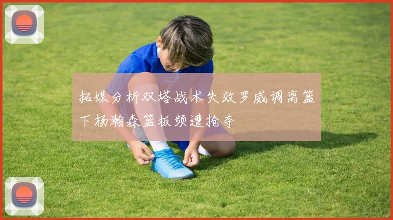 拓媒分析双塔战术失效罗威调离篮下杨瀚森篮板频遭抢夺